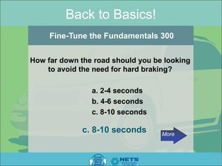 Back to Basics!
     Fine-Tune the Fundamentals 300


How far down the road should you be looking
    to avoid the need for hard braking?

                a. 2-4 seconds
                b. 4-6 seconds
                c. 8-10 seconds

              c. 8-10 seconds      More
 