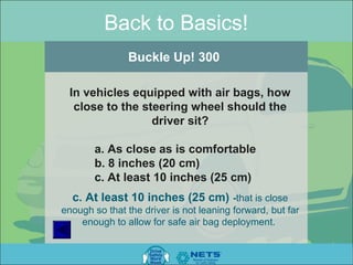 Back to Basics!
                Buckle Up! 300

 In vehicles equipped with air bags, how
  close to the steering wheel should the
                 driver sit?

       a. As close as is comfortable
       b. 8 inches (20 cm)
       c. At least 10 inches (25 cm)
  c. At least 10 inches (25 cm) -that is close
enough so that the driver is not leaning forward, but far
    enough to allow for safe air bag deployment.
 