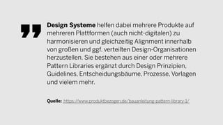 Design Systeme helfen dabei mehrere Produkte auf
mehreren Plattformen (auch nicht-digitalen) zu
harmonisieren und gleichzeitig Alignment innerhalb
von großen und ggf. verteilten Design-Organisationen
herzustellen. Sie bestehen aus einer oder mehrere
Pattern Libraries ergänzt durch Design Prinzipien,
Guidelines, Entscheidungsbäume, Prozesse, Vorlagen
und vielem mehr.
Quelle: https://www.produktbezogen.de/bauanleitung-pattern-library-1/
 