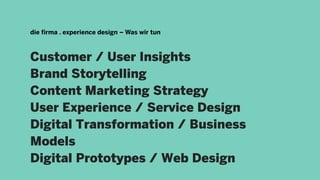 Customer / User Insights
Brand Storytelling
Content Marketing Strategy
User Experience / Service Design
Digital Transformation / Business
Models
Digital Prototypes / Web Design
die firma . experience design – Was wir tun
 