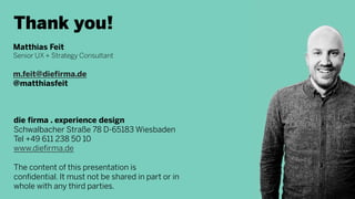 Thank you!
Matthias Feit
Senior UX + Strategy Consultant
m.feit@diefirma.de
@matthiasfeit
die firma . experience design
Schwalbacher Straße 78 D-65183 Wiesbaden
Tel +49 611 238 50 10
www.diefirma.de
The content of this presentation is
confidential. It must not be shared in part or in
whole with any third parties.
 