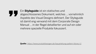 Ein Styleguide ist ein statisches und
abgeschlossenes Dokument, welches … vornehmlich
Aspekte des Visual Designs definiert. Der Styleguide
ist damit eng verwand mit dem Corporate Design
Manual … in der Regel detaillierter und auf ein oder
mehrere spezielle Produkte fokussiert.
Quelle: https://www.produktbezogen.de/bauanleitung-pattern-library-1/
 