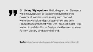 Ein Living Styleguide enthält die gleichen Elemente
wie ein Styleguide. Er ist aber ein dynamisches
Dokument, welches sich analog zum Produkt
weiterentwickelt und ggf. sogar direkt aus dem
Produktcode generiert wird. Der Fokus ist in der Regel
weiterhin auf das Visual Design, die Grenzen zu einer
Pattern Library sind aber fließend.
Quelle: https://www.produktbezogen.de/bauanleitung-pattern-library-1/
 