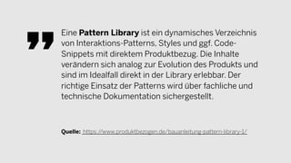 Eine Pattern Library ist ein dynamisches Verzeichnis
von Interaktions-Patterns, Styles und ggf. Code-
Snippets mit direktem Produktbezug. Die Inhalte
verändern sich analog zur Evolution des Produkts und
sind im Idealfall direkt in der Library erlebbar. Der
richtige Einsatz der Patterns wird über fachliche und
technische Dokumentation sichergestellt.
Quelle: https://www.produktbezogen.de/bauanleitung-pattern-library-1/
 