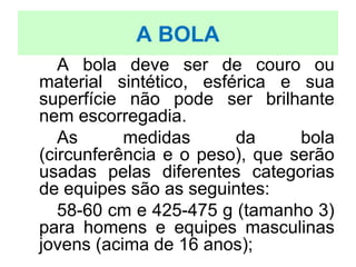 A BOLA
A bola deve ser de couro ou
material sintético, esférica e sua
superfície não pode ser brilhante
nem escorregadia.
As medidas da bola
(circunferência e o peso), que serão
usadas pelas diferentes categorias
de equipes são as seguintes:
58-60 cm e 425-475 g (tamanho 3)
para homens e equipes masculinas
jovens (acima de 16 anos);
 