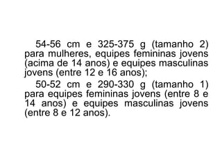 54-56 cm e 325-375 g (tamanho 2)
para mulheres, equipes femininas jovens
(acima de 14 anos) e equipes masculinas
jovens (entre 12 e 16 anos);
50-52 cm e 290-330 g (tamanho 1)
para equipes femininas jovens (entre 8 e
14 anos) e equipes masculinas jovens
(entre 8 e 12 anos).
 