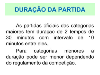 As partidas oficiais das categorias
maiores tem duração de 2 tempos de
30 minutos com intervalo de 10
minutos entre eles.
Para categorias menores a
duração pode ser menor dependendo
do regulamento da competição.
DURAÇÃO DA PARTIDA
 