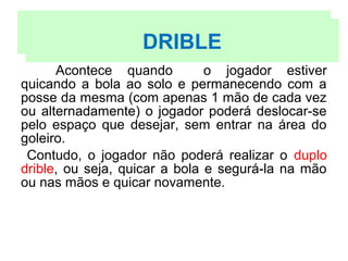 Acontece quando o jogador estiver
quicando a bola ao solo e permanecendo com a
posse da mesma (com apenas 1 mão de cada vez
ou alternadamente) o jogador poderá deslocar-se
pelo espaço que desejar, sem entrar na área do
goleiro.
Contudo, o jogador não poderá realizar o duplo
drible, ou seja, quicar a bola e segurá-la na mão
ou nas mãos e quicar novamente.
DRIBLEDRIBLE
 