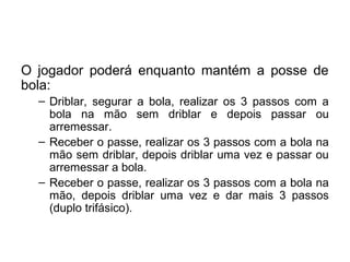 O jogador poderá enquanto mantém a posse de
bola:
– Driblar, segurar a bola, realizar os 3 passos com a
bola na mão sem driblar e depois passar ou
arremessar.
– Receber o passe, realizar os 3 passos com a bola na
mão sem driblar, depois driblar uma vez e passar ou
arremessar a bola.
– Receber o passe, realizar os 3 passos com a bola na
mão, depois driblar uma vez e dar mais 3 passos
(duplo trifásico).
 