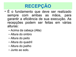 • É o fundamento que deve ser realizado
sempre com ambas as mãos, para
garantir a eficiência de sua execução. As
recepções podem ser feitas em várias
alturas:
– Acima da cabeça (Alta)
– Altura do ombro
– Altura do peito
– Altura do quadril
– Altura do joelho
– Junto ao solo.
RECEPÇÃO
 