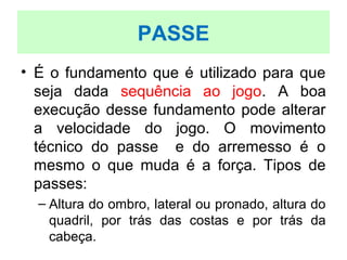 • É o fundamento que é utilizado para que
seja dada sequência ao jogo. A boa
execução desse fundamento pode alterar
a velocidade do jogo. O movimento
técnico do passe e do arremesso é o
mesmo o que muda é a força. Tipos de
passes:
– Altura do ombro, lateral ou pronado, altura do
quadril, por trás das costas e por trás da
cabeça.
PASSE
 