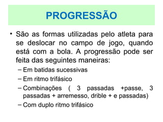 • São as formas utilizadas pelo atleta para
se deslocar no campo de jogo, quando
está com a bola. A progressão pode ser
feita das seguintes maneiras:
– Em batidas sucessivas
– Em ritmo trifásico
– Combinações ( 3 passadas +passe, 3
passadas + arremesso, drible + e passadas)
– Com duplo ritmo trifásico
PROGRESSÃO
 