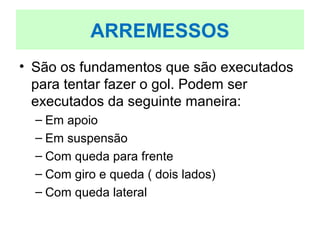 • São os fundamentos que são executados
para tentar fazer o gol. Podem ser
executados da seguinte maneira:
– Em apoio
– Em suspensão
– Com queda para frente
– Com giro e queda ( dois lados)
– Com queda lateral
ARREMESSOS
 