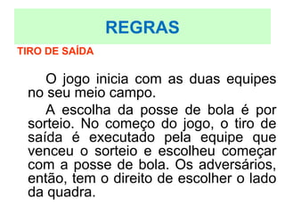 TIRO DE SAÍDA
O jogo inicia com as duas equipes
no seu meio campo.
A escolha da posse de bola é por
sorteio. No começo do jogo, o tiro de
saída é executado pela equipe que
venceu o sorteio e escolheu começar
com a posse de bola. Os adversários,
então, tem o direito de escolher o lado
da quadra.
REGRAS
 