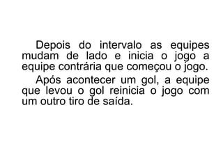 Depois do intervalo as equipes
mudam de lado e inicia o jogo a
equipe contrária que começou o jogo.
Após acontecer um gol, a equipe
que levou o gol reinicia o jogo com
um outro tiro de saída.
 