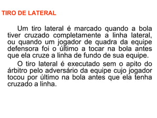 TIRO DE LATERAL
Um tiro lateral é marcado quando a bola
tiver cruzado completamente a linha lateral,
ou quando um jogador de quadra da equipe
defensora foi o último a tocar na bola antes
que ela cruze a linha de fundo de sua equipe.
O tiro lateral é executado sem o apito do
árbitro pelo adversário da equipe cujo jogador
tocou por último na bola antes que ela tenha
cruzado a linha.
 