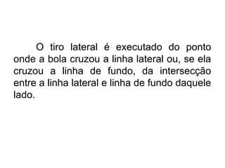 O tiro lateral é executado do ponto
onde a bola cruzou a linha lateral ou, se ela
cruzou a linha de fundo, da intersecção
entre a linha lateral e linha de fundo daquele
lado.
 
