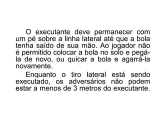 O executante deve permanecer com
um pé sobre a linha lateral até que a bola
tenha saído de sua mão. Ao jogador não
é permitido colocar a bola no solo e pegá-
la de novo, ou quicar a bola e agarrá-la
novamente.
Enquanto o tiro lateral está sendo
executado, os adversários não podem
estar a menos de 3 metros do executante.
 