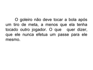 O goleiro não deve tocar a bola após
um tiro de meta, a menos que ela tenha
tocado outro jogador. O que quer dizer,
que ele nunca efetua um passe para ele
mesmo.
 