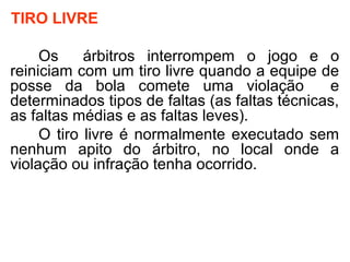 TIRO LIVRE
Os árbitros interrompem o jogo e o
reiniciam com um tiro livre quando a equipe de
posse da bola comete uma violação e
determinados tipos de faltas (as faltas técnicas,
as faltas médias e as faltas leves).
O tiro livre é normalmente executado sem
nenhum apito do árbitro, no local onde a
violação ou infração tenha ocorrido.
 