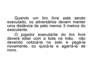 Quando um tiro livre está sendo
executado, os adversários devem manter
uma distância de pelo menos 3 metros do
executante.
O jogador executante do tiro livre
deverá estar com a bola na mão, não
devendo colocá-la no solo e pegá-la
novamente, ou quicá-la e agarrá-la de
novo.
 