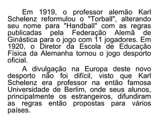 Em 1919, o professor alemão Karl
Schelenz reformulou o "Torball", alterando
seu nome para "Handball" com as regras
publicadas pela Federação Alemã de
Ginástica para o jogo com 11 jogadores. Em
1920, o Diretor da Escola de Educação
Física da Alemanha tornou o jogo desporto
oficial.
A divulgação na Europa deste novo
desporto não foi difícil, visto que Karl
Schelenz era professor na então famosa
Universidade de Berlim, onde seus alunos,
principalmente os estrangeiros, difundiram
as regras então propostas para vários
países.
 