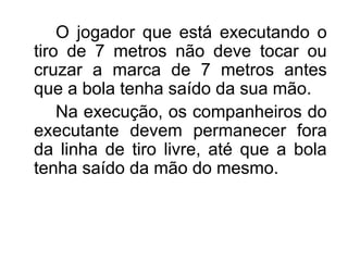 O jogador que está executando o
tiro de 7 metros não deve tocar ou
cruzar a marca de 7 metros antes
que a bola tenha saído da sua mão.
Na execução, os companheiros do
executante devem permanecer fora
da linha de tiro livre, até que a bola
tenha saído da mão do mesmo.
 