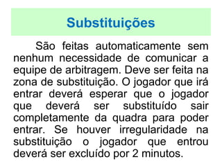 São feitas automaticamente sem
nenhum necessidade de comunicar a
equipe de arbitragem. Deve ser feita na
zona de substituição. O jogador que irá
entrar deverá esperar que o jogador
que deverá ser substituído sair
completamente da quadra para poder
entrar. Se houver irregularidade na
substituição o jogador que entrou
deverá ser excluído por 2 minutos.
Substituições
 