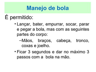É permitido:
• Lançar, bater, empurrar, socar, parar
e pegar a bola, mas com as seguintes
partes do corpo:
–Mãos, braços, cabeça, tronco,
coxas e joelho.
• Ficar 3 segundos e dar no máximo 3
passos com a bola na mão.
Manejo de bola
 