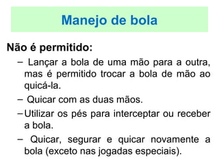 Não é permitido:
– Lançar a bola de uma mão para a outra,
mas é permitido trocar a bola de mão ao
quicá-la.
– Quicar com as duas mãos.
–Utilizar os pés para interceptar ou receber
a bola.
– Quicar, segurar e quicar novamente a
bola (exceto nas jogadas especiais).
Manejo de bola
 