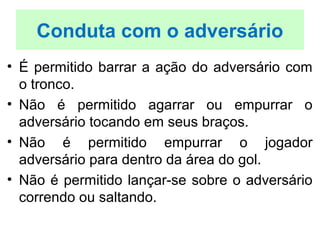 • É permitido barrar a ação do adversário com
o tronco.
• Não é permitido agarrar ou empurrar o
adversário tocando em seus braços.
• Não é permitido empurrar o jogador
adversário para dentro da área do gol.
• Não é permitido lançar-se sobre o adversário
correndo ou saltando.
Conduta com o adversário
 