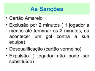 • Cartão Amarelo
• Exclusão por 2 minutos ( 1 jogador a
menos até terminar os 2 minutos, ou
acontecer um gol contra a sua
equipe)
• Desqualificação (cartão vermelho)
• Expulsão ( jogador não pode ser
substituído)
As Sanções
 