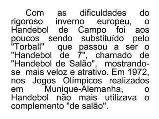Com as dificuldades do
rigoroso inverno europeu, o
Handebol de Campo foi aos
poucos sendo substituído pelo
"Torball" que passou a ser o
"Handebol de 7", chamado de
"Handebol de Salão", mostrando-
se mais veloz e atrativo. Em 1972,
nos Jogos Olímpicos realizados
em Munique-Alemanha, o
Handebol não mais utilizava o
complemento "de salão".
 