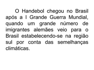 O Handebol chegou no Brasil
após a I Grande Guerra Mundial,
quando um grande número de
imigrantes alemães veio para o
Brasil estabelecendo-se na região
sul por conta das semelhanças
climáticas.
 