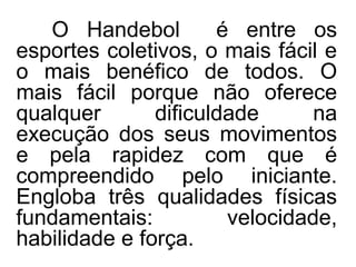 O Handebol é entre os
esportes coletivos, o mais fácil e
o mais benéfico de todos. O
mais fácil porque não oferece
qualquer dificuldade na
execução dos seus movimentos
e pela rapidez com que é
compreendido pelo iniciante.
Engloba três qualidades físicas
fundamentais: velocidade,
habilidade e força.
 