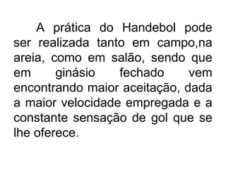 A prática do Handebol pode
ser realizada tanto em campo,na
areia, como em salão, sendo que
em ginásio fechado vem
encontrando maior aceitação, dada
a maior velocidade empregada e a
constante sensação de gol que se
lhe oferece.
 