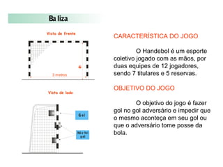 3 metros
2metros
Vista de frente
Vista de lado
Gol
Nã o foi
gol
Baliza
CARACTERÍSTICA DO JOGO
O Handebol é um esporte
coletivo jogado com as mãos, por
duas equipes de 12 jogadores,
sendo 7 titulares e 5 reservas.
OBJETIVO DO JOGO
O objetivo do jogo é fazer
gol no gol adversário e impedir que
o mesmo aconteça em seu gol ou
que o adversário tome posse da
bola.
 