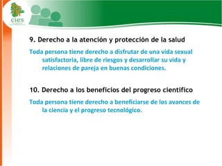 9. Derecho a la atención y protección de la salud
Toda persona tiene derecho a disfrutar de una vida sexual
    satisfactoria, libre de riesgos y desarrollar su vida y
    relaciones de pareja en buenas condiciones.


10. Derecho a los beneficios del progreso científico
Toda persona tiene derecho a beneficiarse de los avances de
    la ciencia y el progreso tecnológico.




                                                              10
 