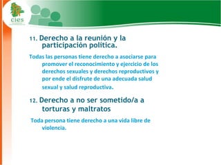 11. Derecho a la reunión y la
    participación política.
Todas las personas tiene derecho a asociarse para
    promover el reconocimiento y ejercicio de los
    derechos sexuales y derechos reproductivos y
    por ende el disfrute de una adecuada salud
    sexual y salud reproductiva.

12. Derecho a no ser sometido/a a
    torturas y maltratos
Toda persona tiene derecho a una vida libre de
    violencia.



                                                    11
 