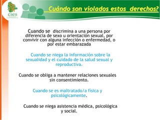 Cuándo son violados estos derechos?


    Cuando se discrimina a una persona por
   diferencia de sexo u orientación sexual, por
  convivir con alguna infección o enfermedad, o
              por estar embarazada

     Cuando se niega la información sobre la
   sexualidad y el cuidado de la salud sexual y
                  reproductiva.

Cuando se obliga a mantener relaciones sexuales
               sin consentimiento.

      Cuando se es maltratado/a física y
              psicológicamente.

  Cuando se niega asistencia médica, psicológica
                    y social.                      12
 