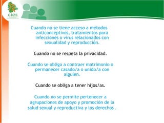 Cuando no se tiene acceso a métodos
    anticonceptivos, tratamientos para
   infecciones o virus relacionados con
        sexualidad y reproducción.

   Cuando no se respeta la privacidad.

Cuando se obliga a contraer matrimonio o
   permanecer casado/a o unido/a con
                 alguien.

   Cuando se obliga a tener hijos/as.

   Cuando no se permite pertenecer a
 agrupaciones de apoyo y promoción de la
salud sexual y reproductiva y los derechos .
                                               13
 