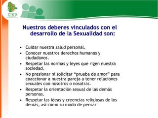 Nuestros deberes vinculados con el
   desarrollo de la Sexualidad son:

• Cuidar nuestra salud personal.
• Conocer nuestros derechos humanos y
  ciudadanos.
• Respetar las normas y leyes que rigen nuestra
  sociedad.
• No presionar ni solicitar “prueba de amor” para
  coaccionar a nuestra pareja a tener relaciones
  sexuales con nosotros o nosotras.
• Respetar la orientación sexual de las demás
  personas.
• Respetar las ideas y creencias religiosas de los
  demás, así como su modo de pensar
                                                     14
 