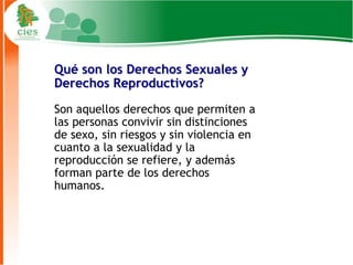 Qué son los Derechos Sexuales y
Derechos Reproductivos?

Son aquellos derechos que permiten a
las personas convivir sin distinciones
de sexo, sin riesgos y sin violencia en
cuanto a la sexualidad y la
reproducción se refiere, y además
forman parte de los derechos
humanos.




                                          3
 