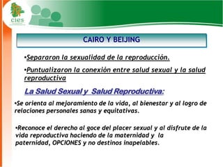 CAIRO Y BEIJING

   •Separaron la sexualidad de la reproducción.
   •Puntualizaron la conexión entre salud sexual y la salud
   reproductiva
   La Salud Sexual y Salud Reproductiva:
•Se orienta al mejoramiento de la vida, al bienestar y al logro de
relaciones personales sanas y equitativas.

•Reconoce el derecho al goce del placer sexual y al disfrute de la
vida reproductiva haciendo de la maternidad y la
paternidad, OPCIONES y no destinos inapelables.
                                                                5
 