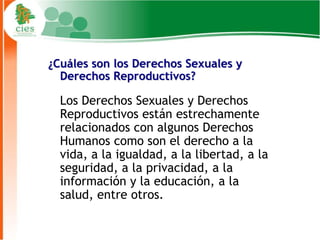 ¿Cuáles son los Derechos Sexuales y
  Derechos Reproductivos?

  Los Derechos Sexuales y Derechos
  Reproductivos están estrechamente
  relacionados con algunos Derechos
  Humanos como son el derecho a la
  vida, a la igualdad, a la libertad, a la
  seguridad, a la privacidad, a la
  información y la educación, a la
  salud, entre otros.

                                             6
 