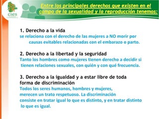 Entre los principales derechos que existen en el
          campo de la sexualidad y la reproducción tenemos:


1. Derecho a la vida
se relaciona con el derecho de las mujeres a NO morir por
     causas evitables relacionadas con el embarazo o parto.

2. Derecho a la libertad y la seguridad
Tanto los hombres como mujeres tienen derecho a decidir si
tienen relaciones sexuales, con quién y con qué frecuencia.

3. Derecho a la igualdad y a estar libre de toda
forma de discriminación
Todos los seres humanos, hombres y mujeres,
merecen un trato respetuoso. La discriminación
consiste en tratar igual lo que es distinto, y en tratar distinto
 lo que es igual.
                                                                    7
 