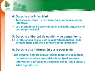 4. Derecho a la Privacidad
• Todas las personas tienen derecho a que se respete su
   intimidad.
• Los prestadores de servicios están obligados a guardar el
   secreto profesional.

5. Derecho a libertad de opinión y de pensamiento
En lo relacionado con la vida Sexual y Reproductiva, toda
   persona tiene derecho a pensar y obrar libremente

6. Derecho a la información y a la educación
Toda persona, hombre o mujer desde temprana edad tiene
  derecho a ser educado/a y debe tener igual acceso a
  información y servicios relacionados con la salud sexual y
  salud reproductiva.                                        8
 
