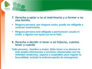 7. Derecho a optar o no al matrimonio y a formar o no
   una familia
• Ninguna persona, por ninguna razón, puede ser obligada a
  contraer matrimonio.
• Ninguna persona está obligada a permanecer casada ni
  unida a alguien con quien ya no es feliz.

8. Derecho a decidir si tener o no hijos/as, cuántos
   tener y cuándo
Toda persona , hombre o mujer, debe tener a su alcance la
  más amplia información y servicios relacionados con los
  métodos modernos, seguros y aceptables para regular la
  fecundidad, incluida la anticoncepción de emergencia.

                                                             9
 