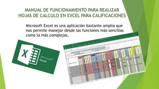 MANUAL DE FUNCIONAMIENTO PARA REALIZAR
HOJAS DE CALCULO EN EXCEL PARA CALIFICACIONES
Microsoft Excel es una aplicación bastante amplia que
nos permite manejar desde las funciones más sencillas
como la más complejas.
 