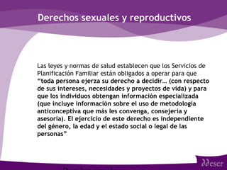 Derechos sexuales y reproductivos
• Las leyes y normas de salud establecen que los Servicios de
Planificación Familiar están obligados a operar para que
“toda persona ejerza su derecho a decidir… (con respecto
de sus intereses, necesidades y proyectos de vida) y para
que los individuos obtengan información especializada
(que incluye información sobre el uso de metodología
anticonceptiva que más les convenga, consejería y
asesoría). El ejercicio de este derecho es independiente
del género, la edad y el estado social o legal de las
personas”
 